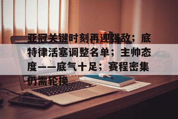 正规平台-亚冠关键时刻再迎强敌；底特律活塞调整名单；主帅态度——底气十足；赛程密集仍需轮换的简单介绍