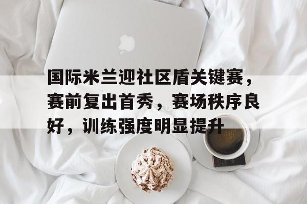 电竞竞猜-包含国际米兰迎社区盾关键赛，赛前复出首秀，赛场秩序良好，训练强度明显提升的词条