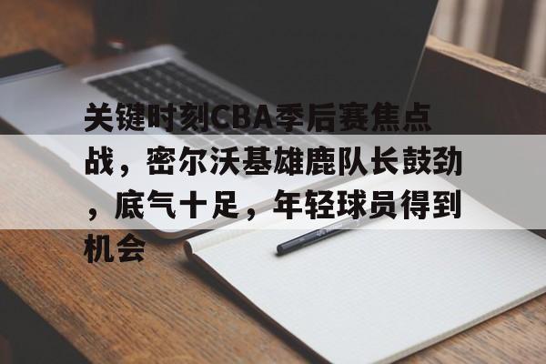 LOL投注-包含关键时刻CBA季后赛焦点战，密尔沃基雄鹿队长鼓劲，底气十足，年轻球员得到机会的词条